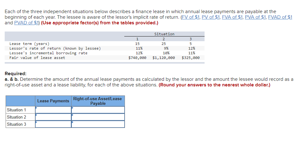 Each of the three independent situations below describes a finance lease in which annual lease payments are payable at the
beginning of each year. The lessee is aware of the lessor's implicit rate of return. (FV of $1, PV of $1, FVA of $1, PVA of $1, FVAD of $1
and PVAD of $1) (Use appropriate factor(s) from the tables provided.)
Lease term (years)
Lessor's rate of return (known by lessee)
Lessee's incremental borrowing rate
Fair value of lease asset
1
15
Situation 1
Situation 2
Situation 3
11%
12%
$740,000
Situation
2
25
9%
10%
$1,120,000
3
5
12%
11%
$325,000
Required:
a. & b. Determine the amount of the annual lease payments as calculated by the lessor and the amount the lessee would record as a
right-of-use asset and a lease liability, for each of the above situations. (Round your answers to the nearest whole dollar.)
Lease Payments Right-of-use Asset/Lease
Payable