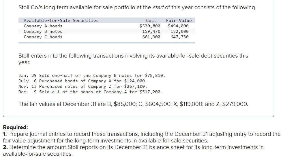 Stoll Co.'s long-term available-for-sale portfolio at the start of this year consists of the following.
Fair Value
$494,000
152,000
647,730
Available-for-Sale Securities
Company A bonds
Company B notes
Company C bonds
Cost
$530,800
159,470
661,900
Stoll enters into the following transactions involving its available-for-sale debt securities this
year.
Jan. 29 Sold one-half of the Company B notes for $78,810.
July 6 Purchased bonds of Company X for $124,000.
Nov. 13 Purchased notes of Company Z for $267,100.
Dec. 9 Sold all of the bonds of Company A for $517,200.
The fair values at December 31 are B, $85,000; C, $604,500; X, $119,000; and Z, $279,000.
Required:
1. Prepare journal entries to record these transactions, including the December 31 adjusting entry to record the
fair value adjustment for the long-term investments in available-for-sale securities.
2. Determine the amount Stoll reports on its December 31 balance sheet for its long-term investments in
available-for-sale securities.