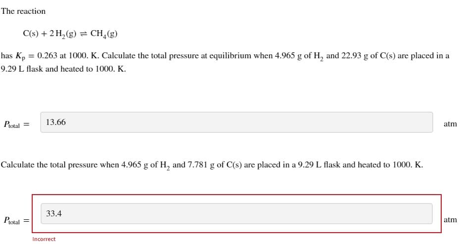 The reaction
C(s) + 2 H₂(g) = CH₂(g)
has Kp = 0.263 at 1000. K. Calculate the total pressure at equilibrium when 4.965 g of H₂ and 22.93 g of C(s) are placed in a
9.29 L flask and heated to 1000. K.
Ptotal =
13.66
Calculate the total pressure when 4.965 g of H₂ and 7.781 g of C(s) are placed in a 9.29 L flask and heated to 1000. K.
Ptotal
33.4
Incorrect
atm
atm