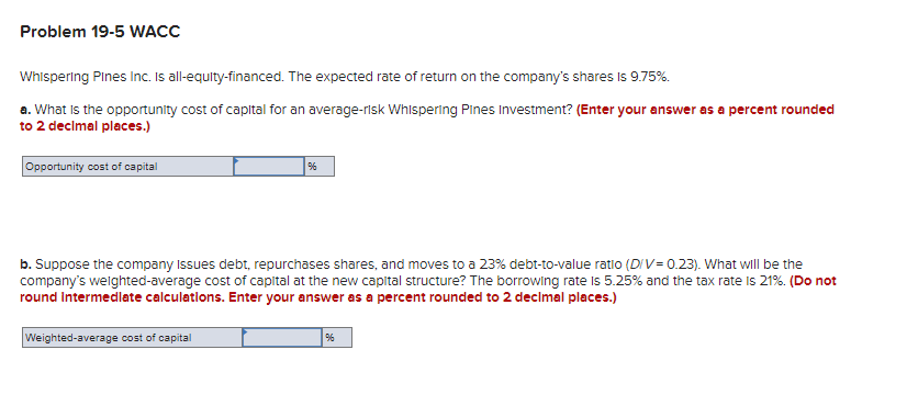 Problem 19-5 WACC
Whispering Pines Inc. Is all-equity-financed. The expected rate of return on the company's shares is 9.75%.
a. What is the opportunity cost of capital for an average-risk Whispering Pines Investment? (Enter your answer as a percent rounded
to 2 decimal places.)
Opportunity cost of capital
%
b. Suppose the company issues debt, repurchases shares, and moves to a 23% debt-to-value ratio (D/V=0.23). What will be the
company's weighted-average cost of capital at the new capital structure? The borrowing rate is 5.25% and the tax rate is 21%. (Do not
round Intermediate calculations. Enter your answer as a percent rounded to 2 decimal places.)
Weighted-average cost of capital
%6