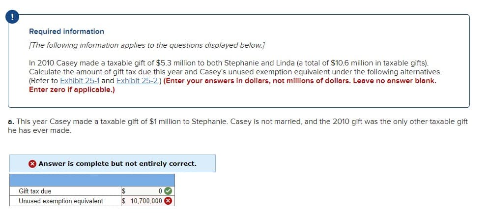 Required information
[The following information applies to the questions displayed below.]
In 2010 Casey made a taxable gift of $5.3 million to both Stephanie and Linda (a total of $10.6 million in taxable gifts).
Calculate the amount of gift tax due this year and Casey's unused exemption equivalent under the following alternatives.
(Refer to Exhibit 25-1 and Exhibit 25-2.) (Enter your answers in dollars, not millions of dollars. Leave no answer blank.
Enter zero if applicable.)
a. This year Casey made a taxable gift of $1 million to Stephanie. Casey is not married, and the 2010 gift was the only other taxable gift
he has ever made.
X Answer is complete but not entirely correct.
Gift tax due
Unused exemption equivalent
$
$ 10,700,000
✓