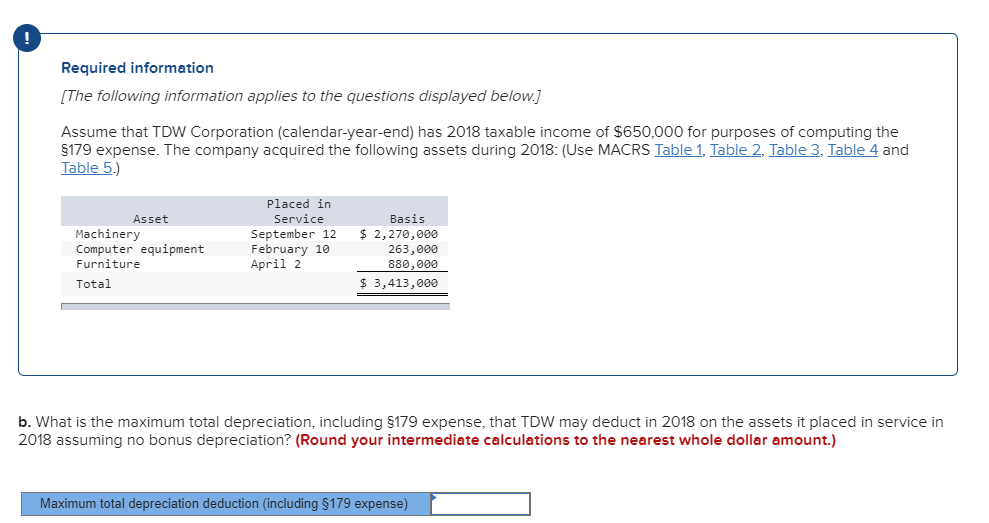 Required information
[The following information applies to the questions displayed below.]
Assume that TDW Corporation (calendar-year-end) has 2018 taxable income of $650,000 for purposes of computing the
§179 expense. The company acquired the following assets during 2018: (Use MACRS Table 1, Table 2, Table 3, Table 4 and
Table 5.)
Asset
Machinery
Computer equipment
Furniture
Total
Placed in
Service
September 12
February 10
April 2
Basis
$ 2,270,000
263,000
880,000
$ 3,413,000
b. What is the maximum total depreciation, including §179 expense, that TDW may deduct in 2018 on the assets it placed in service in
2018 assuming no bonus depreciation? (Round your intermediate calculations to the nearest whole dollar amount.)
Maximum total depreciation deduction (including §179 expense)