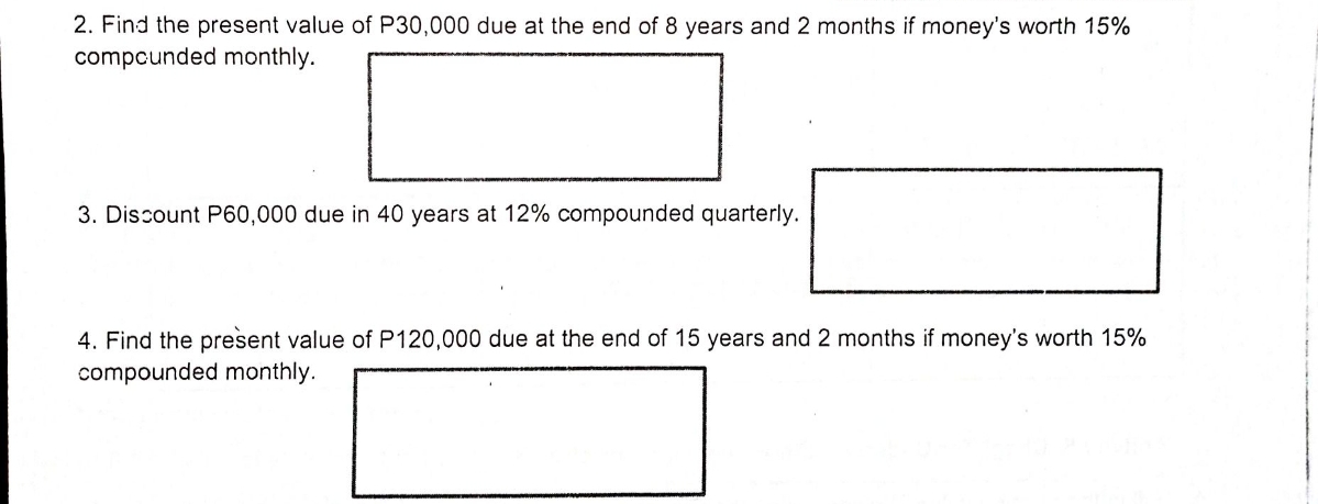 2. Find the present value of P30,000 due at the end of 8 years and 2 months if money's worth 15%
compcunded monthly.
3. Discount P60,000 due in 40 years at 12% compounded quarterly.
4. Find the present value of P120,000 due at the end of 15 years and 2 months if money's worth 15%
compounded monthly.
