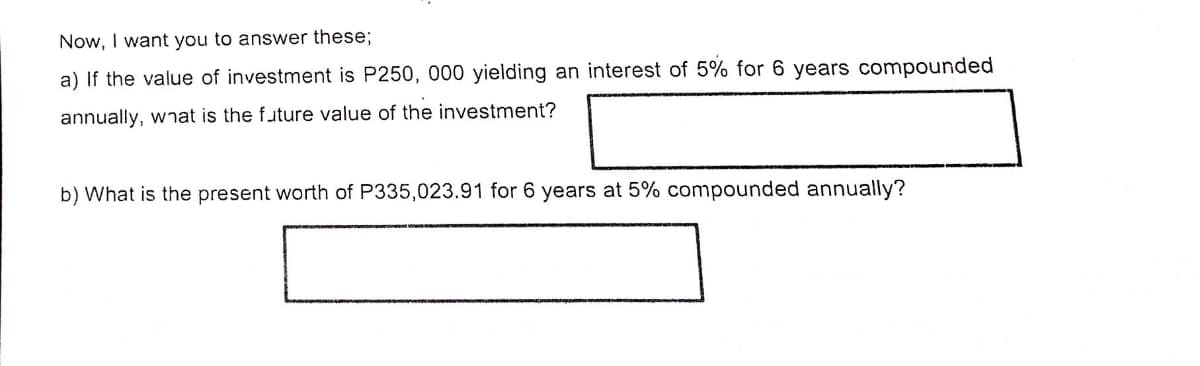 Now, I want you to answer these;
a) If the value of investment is P250, 000 yielding an interest of 5% for 6 years compounded
annually, wnat is the future value of the investment?
b) What is the present worth of P335,023.91 for 6 years at 5% compounded annually?
