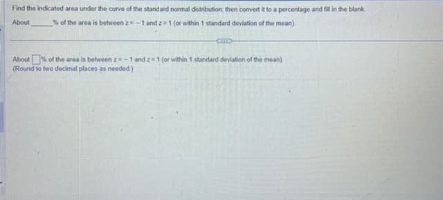 Find the indicated area under the curve of the standard normal distribution, then convert it to a percentage and fill in the blank.
About % of the area is between z= -1 and z=1 (or within 1 standard deviation of the mean)
CITTS
About% of the area is between z= -1 and 2 = 1 (or within 1 standard deviation of the mean).
(Round to two decimal places as needed.)