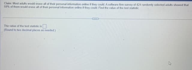 Claim: Most adults would erase all of their personal information online if they could. A software firm survey of 424 randomly selected adults showed that
59% of them would erase all of their personal information online if they could. Find the value of the test statistic
The value of the test statistic is
(Round to two decimal places as needed.)
V