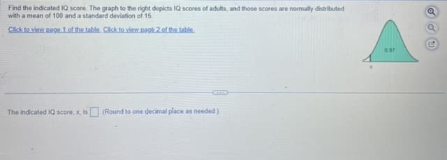 Find the indicated IQ score. The graph to the right depicts IQ scores of adults, and those scores are normally distributed
with a mean of 100 and a standard deviation of 15.
Click to view page 1 of the table. Click to view page 2 of the table.
The indicated IQ score, x, is (Round to one decimal place as needed.)
0.97
C