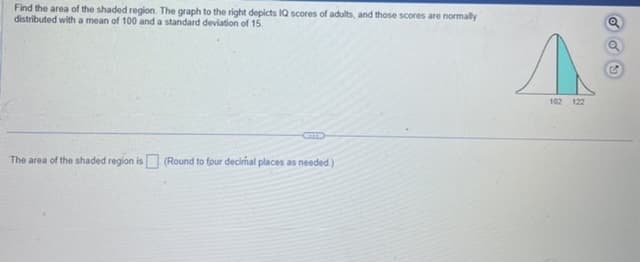 Find the area of the shaded region. The graph to the right depicts IQ scores of adults, and those scores are normally
distributed with a mean of 100 and a standard deviation of 15.
The area of the shaded region is (Round to four decimal places as needed.)
102 122