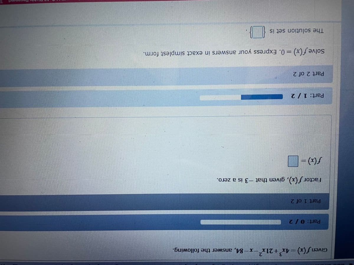 Given f(x) = 4x'+21x-x-84, answer the following.
Part: 0/2
Part 1 of 2
Factor f (x), given that -3 is a zero.
Part: 1/ 2
Part 2 of 2
Solve f (x) = 0. Express your answers in exact simplest form.
%3D
The solution set is
