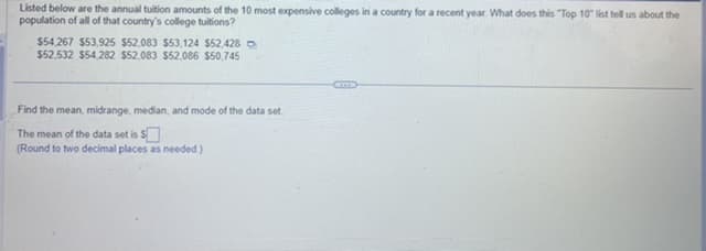 Listed below are the annual tuition amounts of the 10 most expensive colleges in a country for a recent year. What does this "Top 10" list tell us about the
population of all of that country's college tuitions?
$54,267 $53,925 $52,083 $53,124 $52,428
$52,532 $54,282 $52,083 $52,086 $50,745
Find the mean, midrange, median, and mode of the data set
The mean of the data set is $
(Round to two decimal places as needed.)