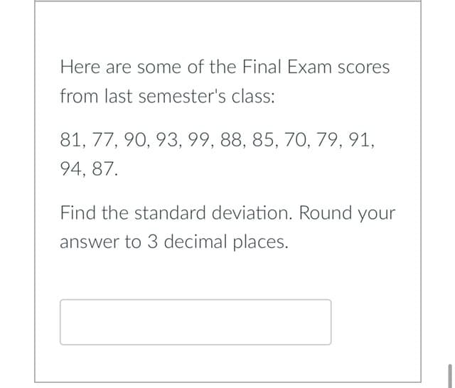 Here are some of the Final Exam scores
from last semester's class:
81, 77, 90, 93, 99, 88, 85, 70, 79, 91,
94, 87.
Find the standard deviation. Round your
answer to 3 decimal places.