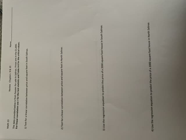 Math 13
Review Chapters 9 & 10
Name,
The data provided below is from houses for sale in Salinas. Prices are in the $1,000.
For linear correlation user for the test statistic and Table A-6 for the critical values.
1) Test for a linear correlation between price and square feet in South Salinas.
2) Test for a linear correlation between price and square feet in North Salinas.
3) Use the regression equation to predict the price of a 2000 square foot house in South Salinas.
4) Use the regression equation to predict the price of a 2000 square foot house in North Salinas.