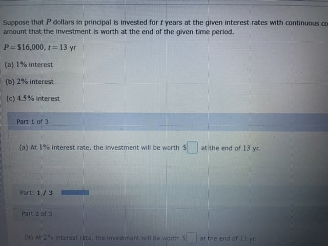 Suppose that P dollars in principal is invested for t years at the given interest rates with continuous co
amount that the investment is worth at the end of the given time period.
P=$16,000, t =13 yr
(a) 1% interest
(b) 2% interest
(c) 4.5% interest
Part 1 of 3
(a) At 1% interest rate, the investment will be worth S
at the end of 13 yr.
Part: 1/3
Part 2 of 3
(b) At 2% Interest rate, the investment will be worth
at the end of 13 yr.
