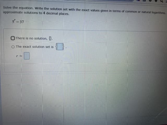 Solve the equation. Write the solution set with the exact values given in terms of common or natural logarithms.
approximate solutions to 4 decimal places.
5= 37
There is no solution, .
O The exact solution set is
