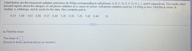 Listed below are the measured radiation emissions (in W/kg) corresponding to cell phones: A, B, C, D, E, F, G, H, I, J, and K respectively. The media often
present reports about the dangers of cell phone radiation as a cause of cancer. Cell phone radiation must be 1.6 W/kg or less. Find the a. mean, b.
median, c. midrange, and d. mode for the data. Also complete part e.
.
0.21 1.59 1.03 0.85 0.57 0.48 1.26 0.35 1.25 1.42 0.44 O
a. Find the mean
The mean is
(Round to three decimal places as needed.)