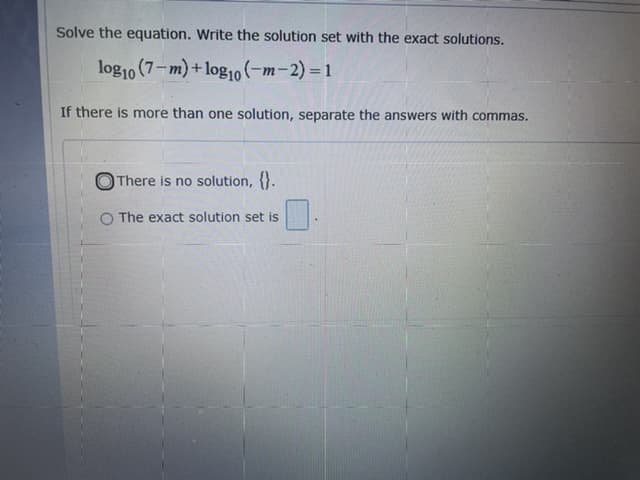 Solve the equation. Write the solution set with the exact solutions.
log10 (7-m) + log10(-m-2)= 1
If there is more than one solution, separate the answers with commas.
OThere is no solution, {}.
O The exact solution set is
