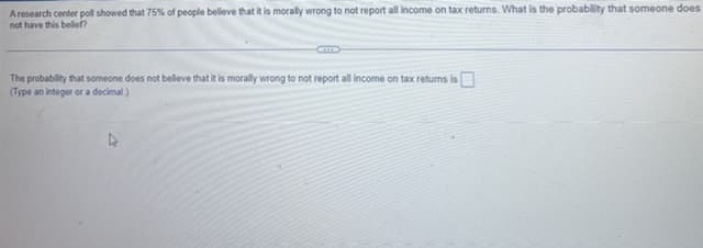 A research center poll showed that 75% of people believe that it is morally wrong to not report all income on tax returns. What is the probability that someone does
not have this belief?
The probability that someone does not believe that it is morally wrong to not report all income on tax returns is
(Type an integer or a decimal.)
4