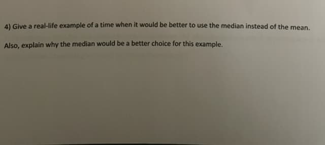 4) Give a real-life example of a time when it would be better to use the median instead of the mean.
Also, explain why the median would be a better choice for this example.