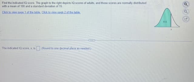 Find the indicated IQ score. The graph to the right depicts IQ scores of adults, and those scores are normally distributed
with a mean of 100 and a standard deviation of 15.
Click to view page 1 of the table. Click to view page 2 of the table.
The indicated IQ score, x, is (Round to one decimal place as needed.)
0.8