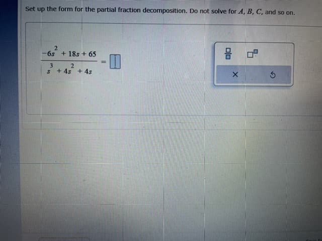 Set up the form for the partial fraction decomposition. Do not solve for A, B, C, and so on.
6s + 18s + 65
!3!
3
+ 4s + 4s
