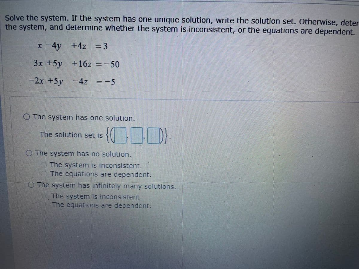 Solve the system. If the system has one unique solution, write the solution set. Otherwise, deter
the system, and determine whether the system is.inconsistent, or the equations are dependent.
x -4y +4z = 3
%3D
3x +5y +16z =-50
-2x +5y -4z =-5
%3D
O The system has one solution.
The solution set is
O The system has no solution.
The system is inconsistent.
The equations are dependent.
O The system has infinitely many solutions.
The system is inconsistent.
The equations are dependent.
