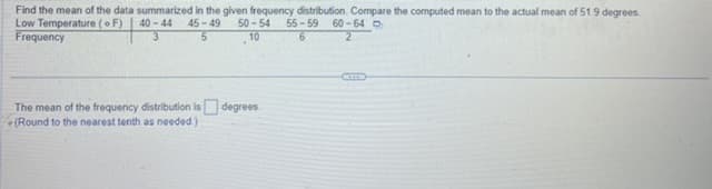 Find the mean of the data summarized in the given frequency distribution. Compare the computed mean to the actual mean of 51.9 degrees.
Low Temperature (F) 40-44 45-49 50-54 55-59 60-64
3
5
Frequency
10
6
2
The mean of the frequency distribution is degrees.
(Round to the nearest tenth as needed.)