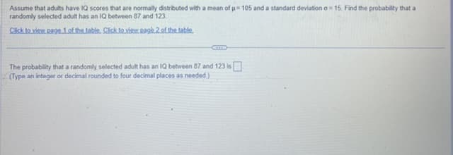 Assume that adults have IQ scores that are normally distributed with a mean of µ= 105 and a standard deviation a=15. Find the probability that a
randomly selected adult has an IQ between 87 and 123.
Click to view page 1 of the table. Click to view page 2 of the table.
The probability that a randomly selected adult has an IQ between 87 and 123 is
(Type an integer or decimal rounded to four decimal places as needed)