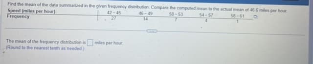 Find the mean of the data summarized in the given frequency distribution. Compare the computed mean to the actual mean of 46.6 miles per hour.
50-53
Speed (miles per hour)
42-45
27
Frequency
The mean of the frequency distribution is milles per hour
(Round to the nearest tenth as needed)
46-49
14
54-57
4
58-61
1