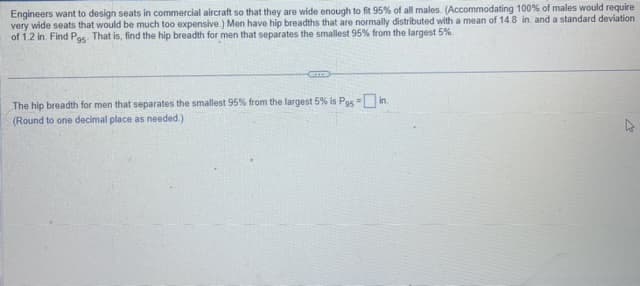 Engineers want to design seats in commercial aircraft so that they are wide enough to fit 95% of all males. (Accommodating 100% of males would require
very wide seats that would be much too expensive.) Men have hip breadths that are normally distributed with a mean of 14.8 in and a standard deviation
of 1.2 in. Find Pgs. That is, find the hip breadth for men that separates the smallest 95% from the largest 5%.
The hip breadth for men that separates the smallest 95% from the largest 5% is Pgs-in.
(Round to one decimal place as needed.)
2