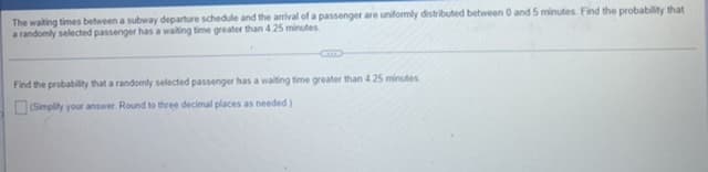 The waiting times between a subway departure schedule and the arrival of a passenger are uniformly distributed between 0 and 5 minutes. Find the probability that
a randomly selected passenger has a waiting time greater than 4.25 minutes.
Find the probability that a randomly selected passenger has a waiting time greater than 425 minutes.
(Simplify your answer. Round to three decimal places as needed)