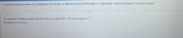 A classic counting problem is to determine the number of different ways that the letters of "generally" can be arranged. Find that number.
The number of different ways that the letters of "generally" can be arranged is
(Simplify your answer.)