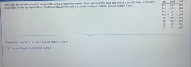 To the right are the outcomes that are possible when a couple has three children. Assume that boys and girls are equally likely, so that the
eight simple events are equally likely. Find the probability that when a couple has three children, there is exactly 1 boy
What is the probability of exactly 1 boy out of three children?
(Type an integer or a simplified fraction)
1st. 2nd
boy-boy-boy
boy-boy
boy-girl-boy
boy-girl-girl
girl-boy-boy
- boy
girl
girl
girl
3rd
girl
girl
-girl-boy
-girl-girl