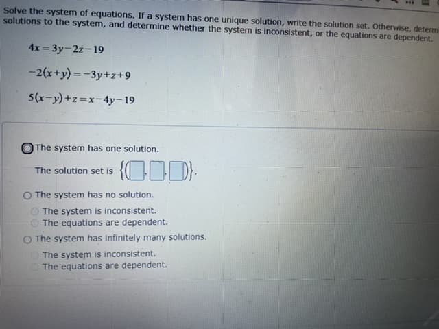 Solve the system of equations. If a system has one unique solution, write the solution set. Otherwise, determ
solutions to the system, and determine whether the system is inconsistent, or the equations are dependent.
4x= 3y-2z-19
-2(x+y) =-3y+z+9
5(x-y)+z=x-4y-19
The system has one solution.
The solution set is
O The system has no solution.
O The system is inconsistent.
The equations are dependent.
O The system has infinitely many solutions.
O The system is inconsistent.
O The equations are dependent.
