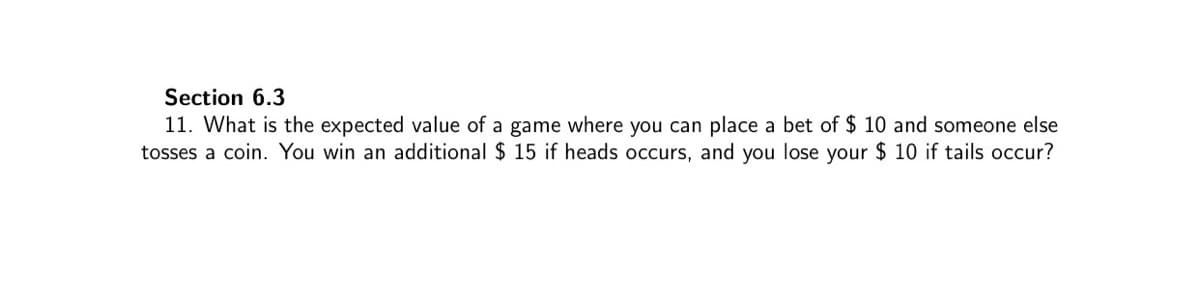 Section 6.3
11. What is the expected value of a game where you can place a bet of $ 10 and someone else
tosses a coin. You win an additional $ 15 if heads occurs, and you lose your $ 10 if tails occur?
