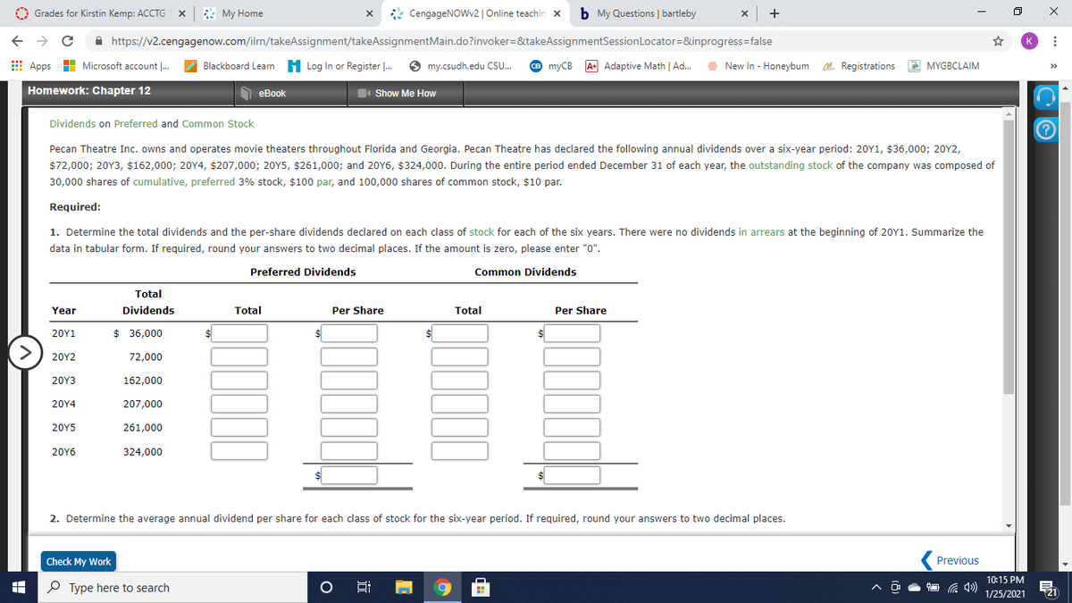 O Grades for Kirstin Kemp: ACCTG
* My Home
* CengageNOWv2 | Online teachin x
b My Questions | bartleby
+
A https://v2.cengagenow.com/ilrn/takeAssignment/takeAssignmentMain.do?invoker=&takeAssignmentSessionLocator=&inprogress=false
K
E Apps H Microsoft account |..
H Log In or Register .
O my.csudh.edu CSU.
O myCB
A+ Adaptive Math | Ad.
O New In - Honeybum . Registrations MYGBCLAIM
Blackboard Learn
Homework: Chapter 12
O eBook
I Show Me How
Dividends on Preferred and Common Stock
Pecan Theatre Inc. owns and operates movie theaters throughout Florida and Georgia. Pecan Theatre has declared the following annual dividends over a six-year period: 20Y1, $36,000; 20Y2,
$72,000; 20Y3, $162,000; 20Y4, $207,000; 20Y5, $261,000; and 20Y6, $324,000. During the entire period ended December 31 of each year, the outstanding stock of the company was composed of
30,000 shares of cumulative, preferred 3% stock, $100 par, and 100,000 shares of common stock, $10 par.
Required:
1. Determine the total dividends and the per-share dividends declared on each class of stock for each of the six years. There were no dividends in arrears at the beginning of 20Y1. Summarize the
data in tabular form. If required, round your answers to two decimal places. If the amount is zero, please enter "0".
Preferred Dividends
Common Dividends
Total
Year
Dividends
Total
Per Share
Total
Per Share
20Υ1
$ 36,000
20Υ2
72,000
20Υ3
162,000
20Y4
207,000
20Y5
261,000
20Y6
324,000
2. Determine the average annual dividend per share for each class of stock for the six-year period. If required, round your answers to two decimal places.
Check My Work
Previous
10:15 PM
P Type here to search
21
1/25/2021
