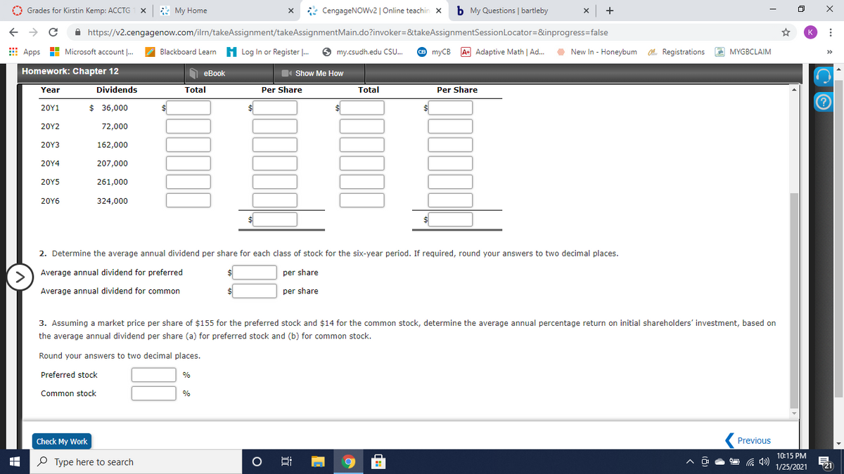 O Grades for Kirstin Kemp: ACCTG
1 X
* My Home
* CengageNOWv2 | Online teachin x
b My Questions | bartleby
x +
A https://v2.cengagenow.com/ilrn/takeAssignment/takeAssignmentMain.do?invoker=&takeAssignmentSessionLocator=&inprogress=false
K
E Apps H Microsoft account ..
Blackboard Learn H Log In or Register .
S my.csudh.edu CSU.
O myCB
A+ Adaptive Math | Ad.
O New In - Honeybum . Registrations
ob MYGBCLAIM
>>
Homework: Chapter 12
O eBook
Show Me How
Year
Dividends
Total
Per Share
Total
Per Share
20Y1
$ 36,000
$4
20Y2
72,000
20Υ3
162,000
20Y4
207,000
20Y5
261,000
20Y6
324,000
2. Determine the average annual dividend per share for each class of stock for the six-year period. If required, round your answers to two decimal places.
Average annual dividend for preferred
per share
Average annual dividend for common
per share
3. Assuming a market price per share of $155 for the preferred stock and $14 for the common stock, determine the average annual percentage return on initial shareholders' investment, based on
the average annual dividend per share (a) for preferred stock and (b) for common stock.
Round your answers to two decimal places.
Preferred stock
%
Common stock
%
Check My Work
Previous
10:15 PM
P Type here to search
21
1/25/2021
