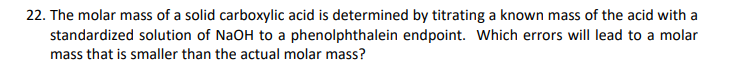 22. The molar mass of a solid carboxylic acid is determined by titrating a known mass of the acid with a
standardized solution of NaOH to a phenolphthalein endpoint. Which errors will lead to a molar
mass that is smaller than the actual molar mass?
