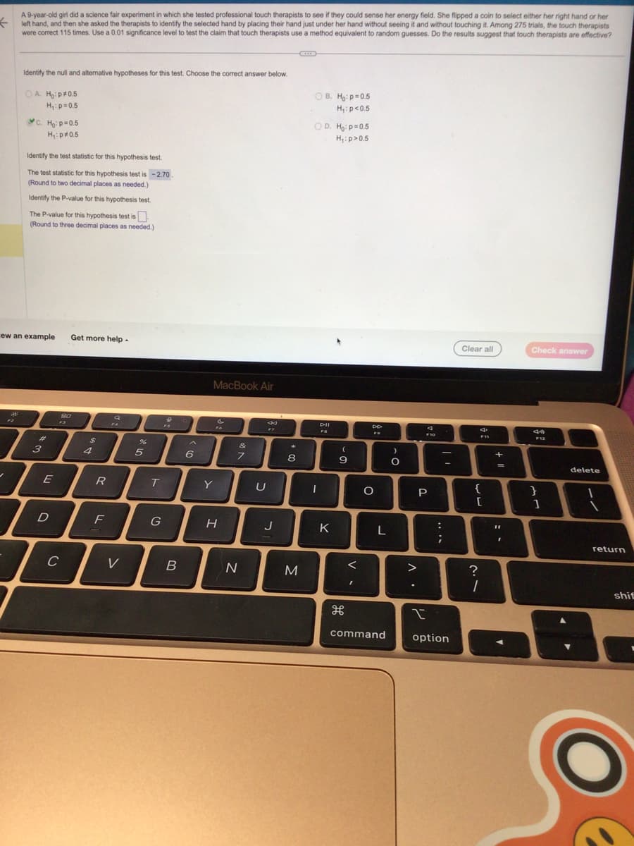 ←
2²
-
AN
F2
A 9-year-old girl did a science fair experiment in which she tested professional touch therapists to see if they could sense her energy field. She flipped a coin to select either her right hand or her
left hand, and then she asked the therapists to identify the selected hand by placing their hand just under her hand without seeing it and without touching it. Among 275 trials, the touch therapists
were correct 115 times. Use a 0.01 significance level to test the claim that touch therapists use a method equivalent to random guesses. Do the results suggest that touch therapists are effective?
Identify the null and alternative hypotheses for this test. Choose the correct answer below.
OA H₂:p *0.5
H₁: p=0.5
ew an example Get more help.
C. Ho: p=0.5
H₁: p0.5
Identify the test statistic for this hypothesis test.
The test statistic for this hypothesis test is -2.70.
(Round to two decimal places as needed.)
Identify the P-value for this hypothesis test.
The P-value for this hypothesis test is
(Round to three decimal places as needed.)
#
3
E
D
80
C
$
4
R
F
V
%
5
T
G
&
13
B
6
MacBook Air
Y
&
H
&
7
N
8
FY
U
J
8
M
OB. Ho: p=0.5
H₁: p<0.5
OD. Ho: p=0.5
H₁: p>0.5
I
DII
K
(
-
9
H
I
DD
F9
O
L
command
)
O
>
F10
P
....
;
|
-
I
option
Clear all
4
F11
{
[
?
1
1 +
=
11
Check answer
F12
}
1
delete
return
shif