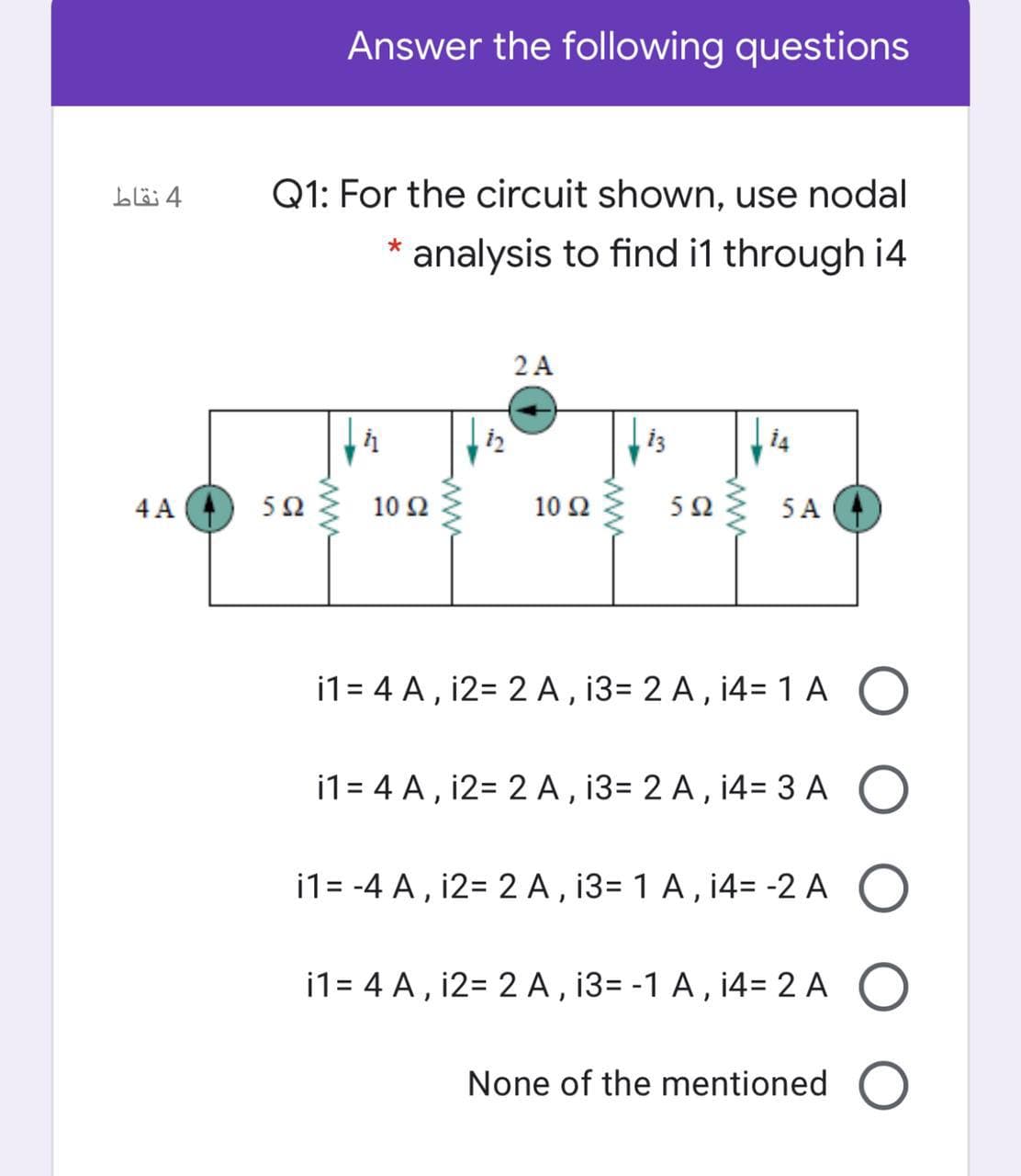 Answer the following questions
4 نقاط
Q1: For the circuit shown, use nodal
* analysis to find i1 through i4
2 A
14
4 A
5Ωξ 10Ω ξ
10 Ω
5Ω
5 A
i1= 4 A, i2= 2 A, 13= 2 A, 14=1 A O
i1= 4 A , i2= 2 A , i3= 2 A , 14= 3A O
i1= -4 A , i2= 2 A , 13= 1 A, 14= -2 A O
i1= 4 A, i2= 2 A , 13= -1 A , i4= 2 A O
None of the mentioned
ww
