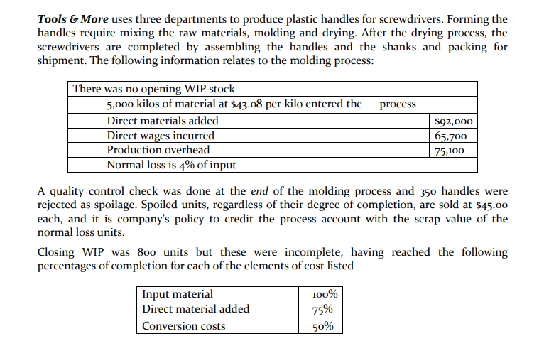Tools & More uses three departments to produce plastic handles for screwdrivers. Forming the
handles require mixing the raw materials, molding and drying. After the drying process, the
screwdrivers are completed by assembling the handles and the shanks and packing for
shipment. The following information relates to the molding process:
There was no opening WIP stock
5,000 kilos of material at $43.08 per kilo entered the
process
Direct materials added
$92,000
65,700
Direct wages incurred
Production overhead
Normal loss is 4% of input
75,100
A quality control check was done at the end of the molding process and 350 handles were
rejected as spoilage. Spoiled units, regardless of their degree of completion, are sold at $45.00
each, and it is company's policy to credit the process account with the scrap value of the
normal loss units.
Closing WIP was 800 units but these were incomplete, having reached the following
percentages of completion for each of the elements of cost listed
Input material
100%
Direct material added
75%
Conversion costs
50%
