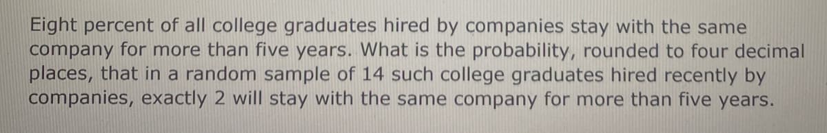 Eight percent of all college graduates hired by companies stay with the same
company for more than five years. What is the probability, rounded to four decimal
places, that in a random sample of 14 such college graduates hired recently by
companies, exactly 2 will stay with the same company for more than five years.