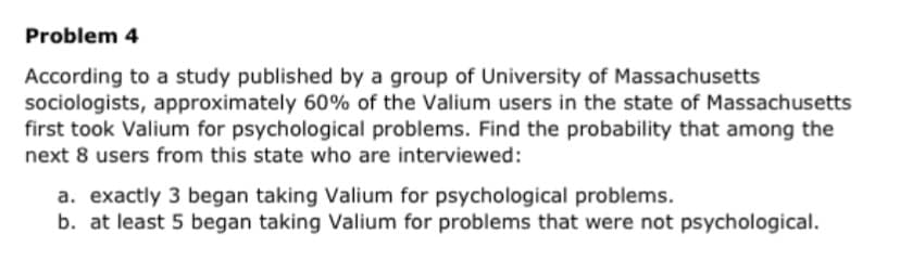 Problem 4
According to a study published by a group of University of Massachusetts
sociologists, approximately 60% of the Valium users in the state of Massachusetts
first took Valium for psychological problems. Find the probability that among the
next 8 users from this state who are interviewed:
a. exactly 3 began taking Valium for psychological problems.
b. at least 5 began taking Valium for problems that were not psychological.