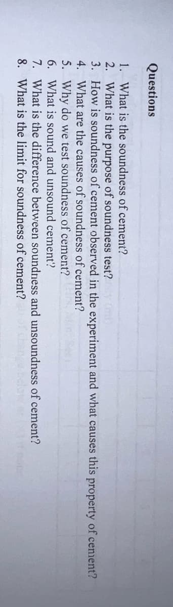 Questions
1.
What is the soundness of cement?
2. What is the purpose of soundness test?y (ml)
3. How is soundness of cement observed in the experiment and what causes this property of cement?
4. What are the causes of soundness of cement?
5. Why do we test soundness of cement?
6. What is sound and unsound cement?
7. What is the difference between soundness and unsoundness of cement?
8. What is the limit for soundness of cement?
110000