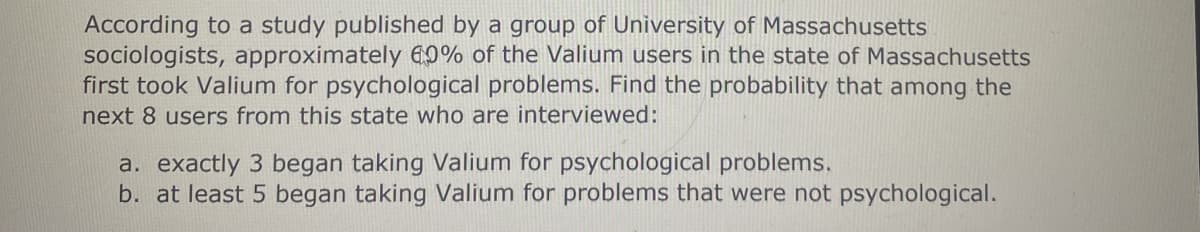 According to a study published by a group of University of Massachusetts
sociologists, approximately 60% of the Valium users in the state of Massachusetts
first took Valium for psychological problems. Find the probability that among the
next 8 users from this state who are interviewed:
a. exactly 3 began taking Valium for psychological problems.
b. at least 5 began taking Valium for problems that were not psychological.