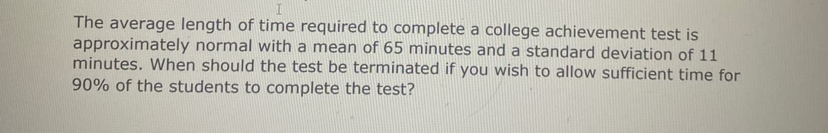 The average length of time required to complete a college achievement test is
approximately normal with a mean of 65 minutes and a standard deviation of 11
minutes. When should the test be terminated if you wish to allow sufficient time for
90% of the students to complete the test?