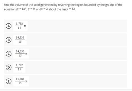 Find the volume of the solid generated by revolving the region bounded by the graphs of the
equations 8x², y = 0, andx = 2 about the liney = 32,
A
B
D
E
1,792
T
15
14,336
15
14,336
15
1,792
15
-T
15,488
15
-T