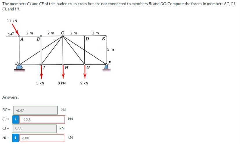 The
members CJ and CF of the loaded truss cross but are not connected to members BI and DG. Compute the forces in members BC, CJ,
CI, and HI.
11 kN
54°
Answers:
BC =
CJ =
CI =
HI =
A
-6.47
i -12.8
5.38
Mi
2 m
6.00
B
5 KN
2 m C 2m
H
8 KN
KN
KN
KN
KN
2
D
G
9 KN
2 m
E
5 m