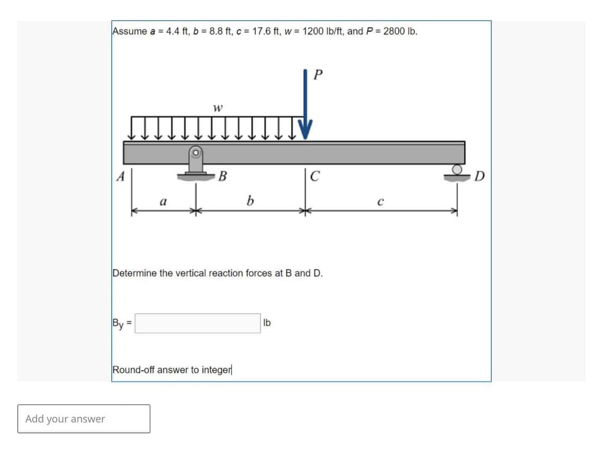 Add your answer
Assume a = 4.4 ft, b = 8.8 ft, c = 17.6 ft, w = 1200 lb/ft, and P = 2800 lb.
a
By:
W
B
b
Round-off answer to integer
Determine the vertical reaction forces at B and D.
P
lb
C
C