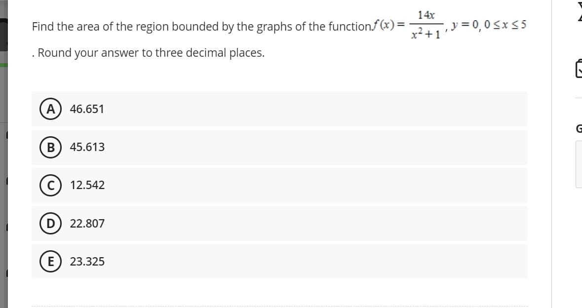 Find the area of the region bounded by the graphs of the function.f(x) =
. Round your answer to three decimal places.
A 46.651
B
45.613
12.542
D) 22.807
E 23.325
14x
x² +1
-, y = 0,0≤x≤5
G
G