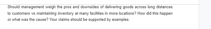 Should management weigh the pros and downsides of delivering goods across long distances
to customers vs maintaining inventory at many facilities in more locations? How did this happen
or what was the cause? Your claims should be supported by examples.